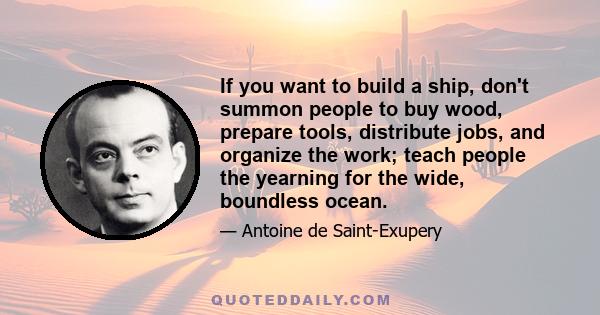 If you want to build a ship, don't summon people to buy wood, prepare tools, distribute jobs, and organize the work; teach people the yearning for the wide, boundless ocean.