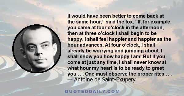 It would have been better to come back at the same hour,” said the fox. “If, for example, you came at four o’clock in the afternoon, then at three o’clock I shall begin to be happy. I shall feel happier and happier as