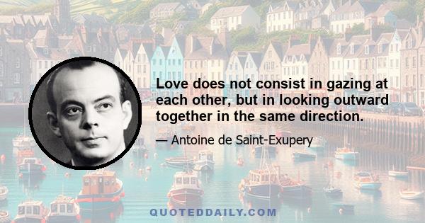 Love does not consist in gazing at each other, but in looking outward together in the same direction.