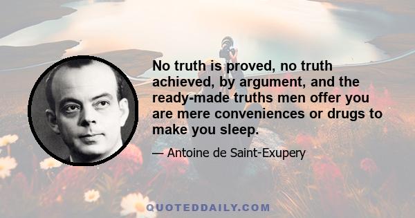 No truth is proved, no truth achieved, by argument, and the ready-made truths men offer you are mere conveniences or drugs to make you sleep.