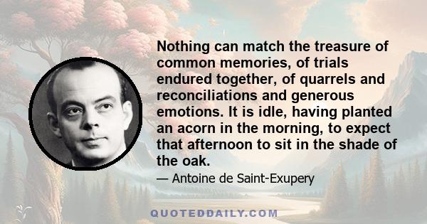 Nothing can match the treasure of common memories, of trials endured together, of quarrels and reconciliations and generous emotions. It is idle, having planted an acorn in the morning, to expect that afternoon to sit