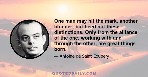 One man may hit the mark, another blunder; but heed not these distinctions. Only from the alliance of the one, working with and through the other, are great things born.