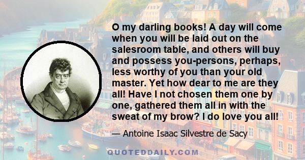 O my darling books! A day will come when you will be laid out on the salesroom table, and others will buy and possess you-persons, perhaps, less worthy of you than your old master. Yet how dear to me are they all! Have