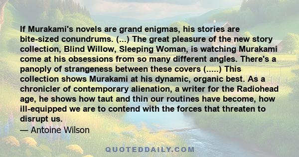 If Murakami's novels are grand enigmas, his stories are bite-sized conundrums. (...) The great pleasure of the new story collection, Blind Willow, Sleeping Woman, is watching Murakami come at his obsessions from so many 