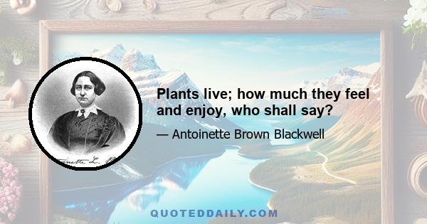 Plants live; how much they feel and enjoy, who shall say?