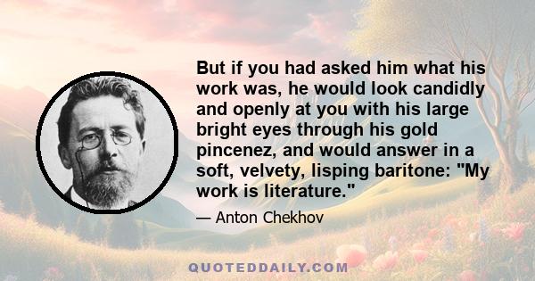 But if you had asked him what his work was, he would look candidly and openly at you with his large bright eyes through his gold pincenez, and would answer in a soft, velvety, lisping baritone: My work is literature.