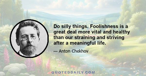 Do silly things. Foolishness is a great deal more vital and healthy than our straining and striving after a meaningful life.