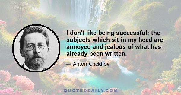 I don't like being successful; the subjects which sit in my head are annoyed and jealous of what has already been written.