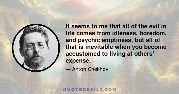 It seems to me that all of the evil in life comes from idleness, boredom, and psychic emptiness, but all of that is inevitable when you become accustomed to living at others' expense.