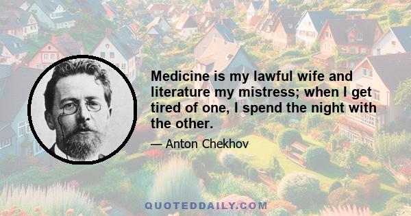 Medicine is my lawful wife and literature my mistress; when I get tired of one, I spend the night with the other.