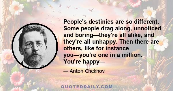 People's destinies are so different. Some people drag along, unnoticed and boring—they're all alike, and they're all unhappy. Then there are others, like for instance you—you're one in a million. You're happy—