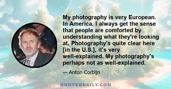 My photography is very European. In America, I always get the sense that people are comforted by understanding what they're looking at. Photography's quite clear here [in the U.S.], it's very well-explained. My
