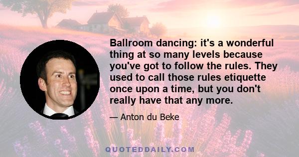 Ballroom dancing: it's a wonderful thing at so many levels because you've got to follow the rules. They used to call those rules etiquette once upon a time, but you don't really have that any more.