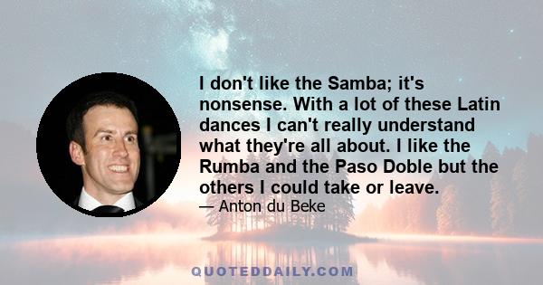 I don't like the Samba; it's nonsense. With a lot of these Latin dances I can't really understand what they're all about. I like the Rumba and the Paso Doble but the others I could take or leave.