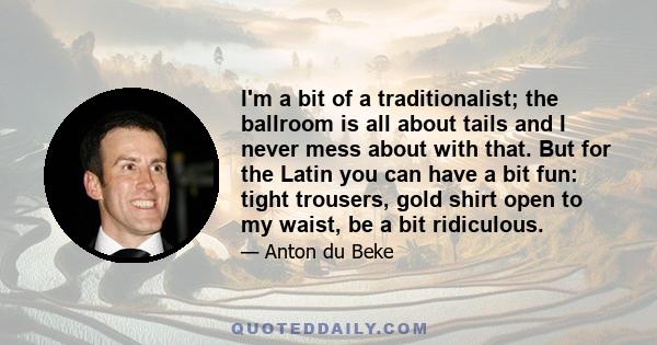 I'm a bit of a traditionalist; the ballroom is all about tails and I never mess about with that. But for the Latin you can have a bit fun: tight trousers, gold shirt open to my waist, be a bit ridiculous.