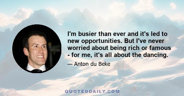 I'm busier than ever and it's led to new opportunities. But I've never worried about being rich or famous - for me, it's all about the dancing.