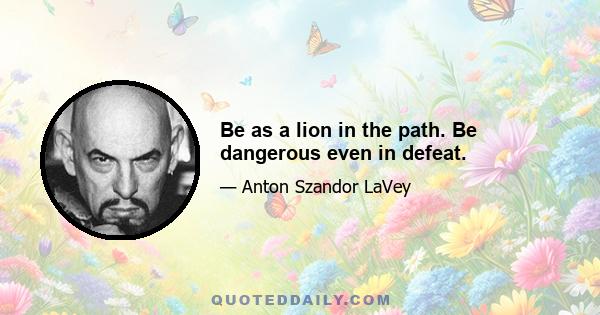 Be as a lion in the path. Be dangerous even in defeat.