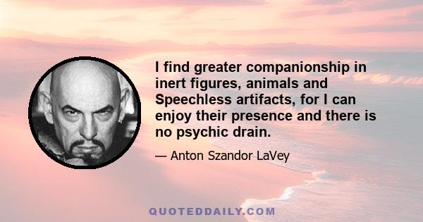 I find greater companionship in inert figures, animals and Speechless artifacts, for I can enjoy their presence and there is no psychic drain.