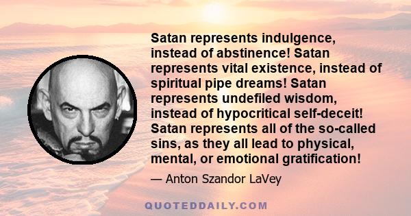 Satan represents indulgence, instead of abstinence! Satan represents vital existence, instead of spiritual pipe dreams! Satan represents undefiled wisdom, instead of hypocritical self-deceit! Satan represents all of the 