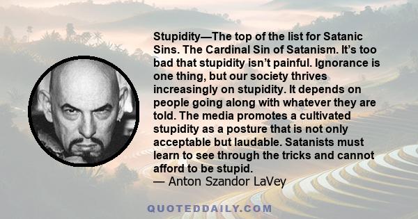 Stupidity—The top of the list for Satanic Sins. The Cardinal Sin of Satanism. It’s too bad that stupidity isn’t painful. Ignorance is one thing, but our society thrives increasingly on stupidity. It depends on people