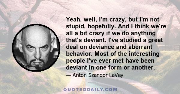 Yeah, well, I'm crazy, but I'm not stupid, hopefully. And I think we're all a bit crazy if we do anything that's deviant. I've studied a great deal on deviance and aberrant behavior. Most of the interesting people I've