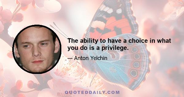 The ability to have a choice in what you do is a privilege.