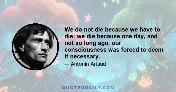 We do not die because we have to die; we die because one day, and not so long ago, our consciousness was forced to deem it necessary.