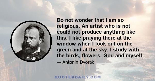 Do not wonder that I am so religious. An artist who is not could not produce anything like this. I like praying there at the window when I look out on the green and at the sky. I study with the birds, flowers, God and