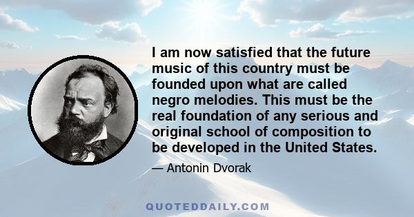 I am now satisfied that the future music of this country must be founded upon what are called negro melodies. This must be the real foundation of any serious and original school of composition to be developed in the