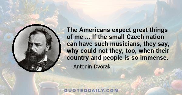 The Americans expect great things of me ... If the small Czech nation can have such musicians, they say, why could not they, too, when their country and people is so immense.