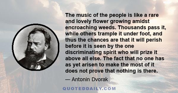 The music of the people is like a rare and lovely flower growing amidst encroaching weeds. Thousands pass it, while others trample it under foot, and thus the chances are that it will perish before it is seen by the one 