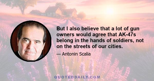 But I also believe that a lot of gun owners would agree that AK-47s belong in the hands of soldiers, not on the streets of our cities.