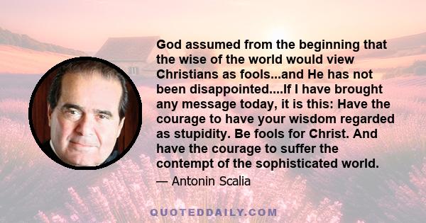 God assumed from the beginning that the wise of the world would view Christians as fools...and He has not been disappointed....If I have brought any message today, it is this: Have the courage to have your wisdom