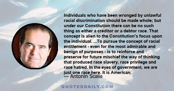 Individuals who have been wronged by unlawful racial discrimination should be made whole; but under our Constitution there can be no such thing as either a creditor or a debtor race. That concept is alien to the