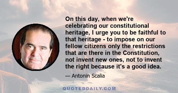 On this day, when we're celebrating our constitutional heritage, I urge you to be faithful to that heritage - to impose on our fellow citizens only the restrictions that are there in the Constitution, not invent new