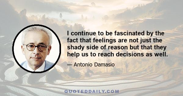 I continue to be fascinated by the fact that feelings are not just the shady side of reason but that they help us to reach decisions as well.