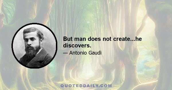 But man does not create...he discovers.