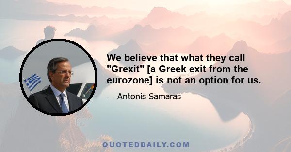 We believe that what they call Grexit [a Greek exit from the eurozone] is not an option for us.