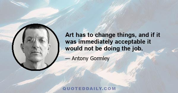 Art has to change things, and if it was immediately acceptable it would not be doing the job.