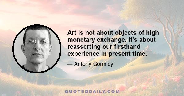 Art is not about objects of high monetary exchange. It's about reasserting our firsthand experience in present time.