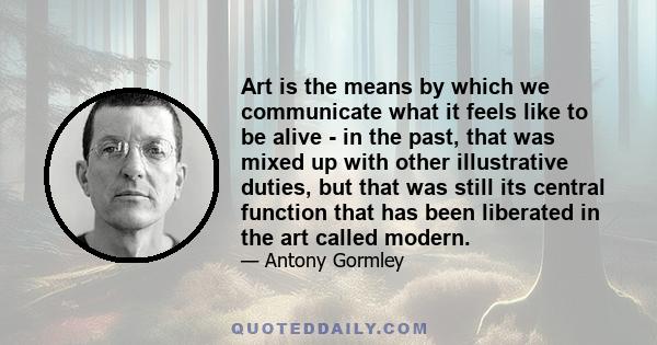 Art is the means by which we communicate what it feels like to be alive - in the past, that was mixed up with other illustrative duties, but that was still its central function that has been liberated in the art called