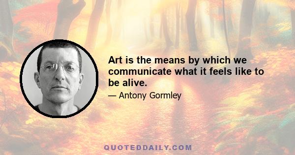 Art is the means by which we communicate what it feels like to be alive.