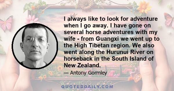 I always like to look for adventure when I go away. I have gone on several horse adventures with my wife - from Guangxi we went up to the High Tibetan region. We also went along the Hurunui River on horseback in the