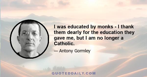 I was educated by monks - I thank them dearly for the education they gave me, but I am no longer a Catholic.