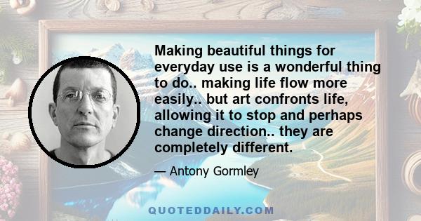 Making beautiful things for everyday use is a wonderful thing to do.. making life flow more easily.. but art confronts life, allowing it to stop and perhaps change direction.. they are completely different.