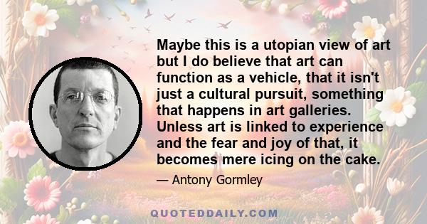 Maybe this is a utopian view of art but I do believe that art can function as a vehicle, that it isn't just a cultural pursuit, something that happens in art galleries. Unless art is linked to experience and the fear