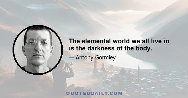 The elemental world we all live in is the darkness of the body.