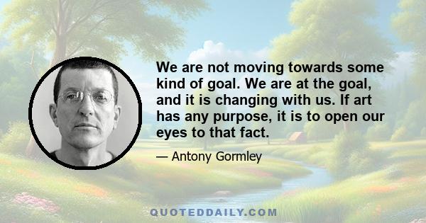 We are not moving towards some kind of goal. We are at the goal, and it is changing with us. If art has any purpose, it is to open our eyes to that fact.