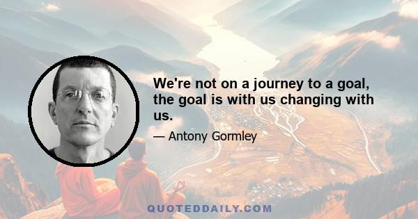 We're not on a journey to a goal, the goal is with us changing with us.