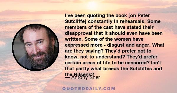 I've been quoting the book [on Peter Sutcliffe] constantly in rehearsals. Some members of the cast have stated their disapproval that it should even have been written. Some of the women have expressed more - disgust and 